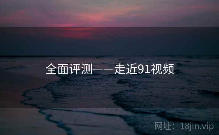 全面评测——走近91视频 全面评测——走近91视频