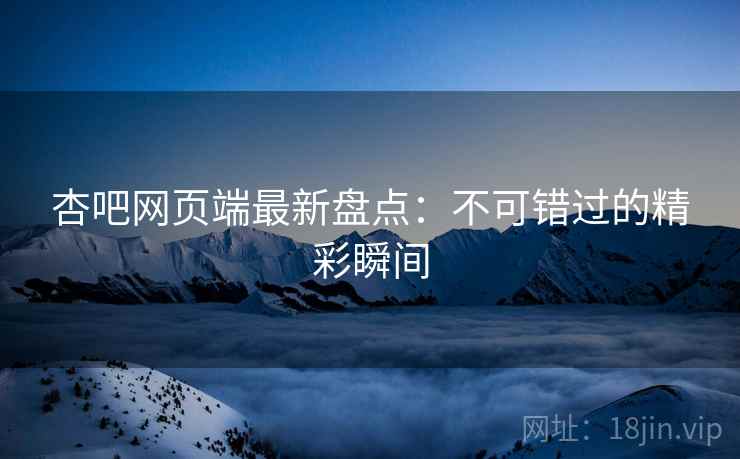 杏吧网页端最新盘点:不可错过的精彩瞬间 杏吧网页端最新盘点:不可错过的精彩瞬间