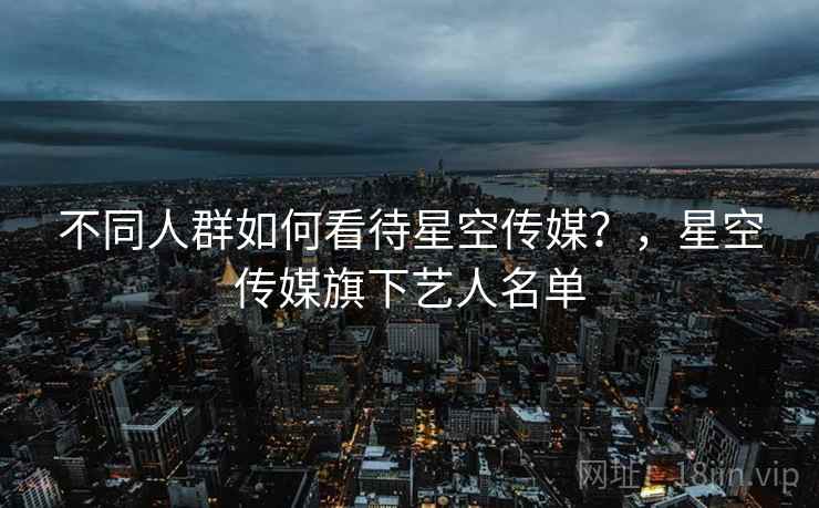 不同人群如何看待星空传媒?,星空传媒旗下艺人名单 不同人群如何看待星空传媒?,星空传媒旗下艺人名单