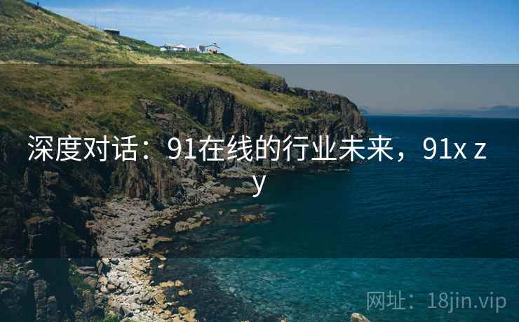 深度对话：91在线的行业未来，91x z y
