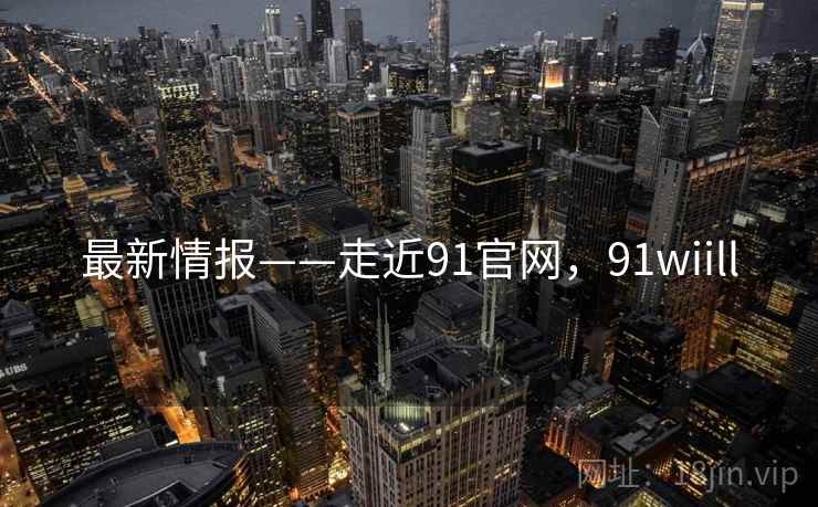 最新情报——走近91官网,91wiill 最新情报——走近91官网,91wiill