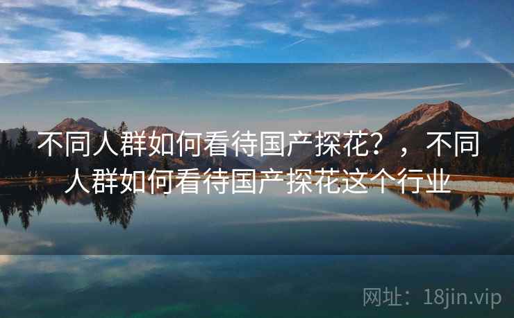 不同人群如何看待国产探花?,不同人群如何看待国产探花这个行业 不同人群如何看待国产探花?,不同人群如何看待国产探花这个行业