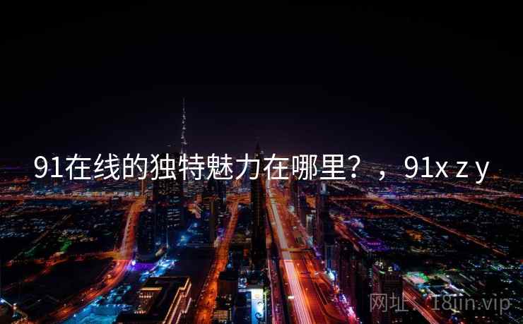 91在线的独特魅力在哪里?,91x z y 91在线的独特魅力在哪里?,91x z y