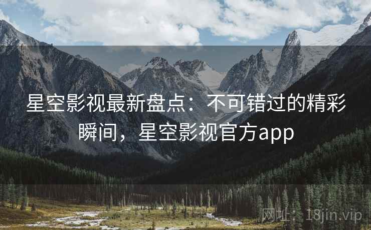 星空影视最新盘点：不可错过的精彩瞬间，星空影视官方app