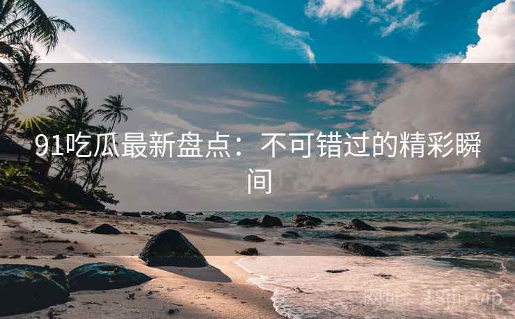 91吃瓜最新盘点：不可错过的精彩瞬间