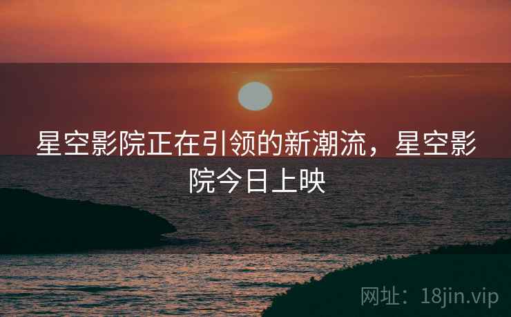 星空影院正在引领的新潮流,星空影院今日上映