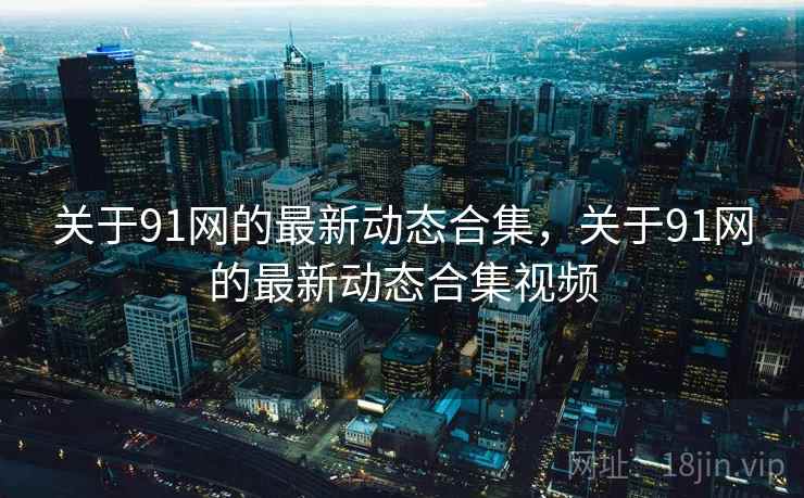 关于91网的最新动态合集,关于91网的最新动态合集视频 关于91网的最新动态合集,关于91网的最新动态合集视频