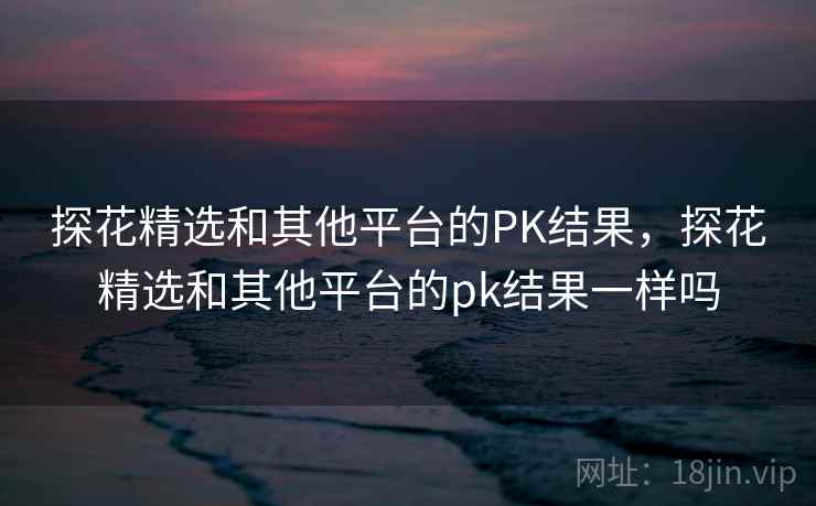 探花精选和其他平台的PK结果,探花精选和其他平台的pk结果一样吗 探花精选和其他平台的PK结果,探花精选和其他平台的pk结果一样吗